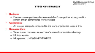 TYPES OF STRATEGY
• Business
– Examines correspondence between each firm’s competitive strategy and its
system of high performance work practices
• Operations
– An internal approach; connected to the work organization inside a firm
• ResourceView
– Views human resources as sources of sustained competitive advantage
– HR intervention
– HR systems….. HPWS/ HPWF/ HPWP
 