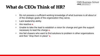 What do CEOs Think of HR?
• Do not possess a sufficient working knowledge of what business is all about or
of the strategic goals of the organization they serve.
• Lack leadership ability.
• Are reactive ♠.
• Unable to take the lead to establish a vision for change and gain the support
necessary to lead the charge ♠.
• Are fad chasers who want to find solutions to problem in other organizations
and then “drop them in place” ♠.
 