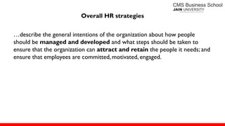 Overall HR strategies
…describe the general intentions of the organization about how people
should be managed and developed and what steps should be taken to
ensure that the organization can attract and retain the people it needs; and
ensure that employees are committed, motivated, engaged.
 