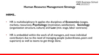 Human Resource Management Strategy
HRMS..
• HR is multidisciplinary: It applies the disciplines of Economics (wages,
markets, resources), Psychology (motivation, satisfaction), Sociology
(organization structure, culture) and Law (min. wage, labor contracts)
• HR is embedded within the work of all managers, and most individual
contributors due to the need of managing people (subordinates, peers and
superiors) as well as teams to get things done.
 