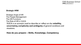 Strategic HRM
Strategic Angle of HR
The People Management
The HR Functions
The Role of HR in VUCA
VUCA is an acronym used to describe or reflect on the volatility,
uncertainty, complexity and ambiguity of general conditions and
situations.
How do you prepare – Skills, Knowledge, Competency
 