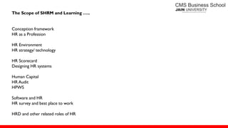 The Scope of SHRM and Learning …..
Conception framework
HR as a Profession
HR Environment
HR strategy/ technology
HR Scorecard
Designing HR systems
Human Capital
HR Audit
HPWS
Software and HR
HR survey and best place to work
HRD and other related roles of HR
 