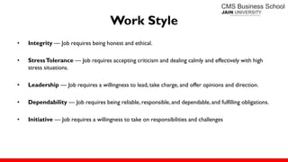 Work Style
• Integrity — Job requires being honest and ethical.
• StressTolerance — Job requires accepting criticism and dealing calmly and effectively with high
stress situations.
• Leadership — Job requires a willingness to lead, take charge, and offer opinions and direction.
• Dependability — Job requires being reliable, responsible, and dependable,and fulfilling obligations.
• Initiative — Job requires a willingness to take on responsibilities and challenges
 