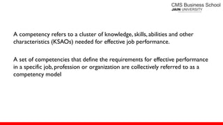 A competency refers to a cluster of knowledge, skills, abilities and other
characteristics (KSAOs) needed for effective job performance.
A set of competencies that define the requirements for effective performance
in a specific job, profession or organization are collectively referred to as a
competency model
 