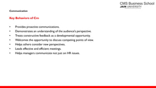 Communication
Key Behaviors of Cm
• Provides proactive communications.
• Demonstrates an understanding of the audience’s perspective.
• Treats constructive feedback as a developmental opportunity.
• Welcomes the opportunity to discuss competing points of view.
• Helps others consider new perspectives.
• Leads effective and efficient meetings.
• Helps managers communicate not just on HR issues.
 
