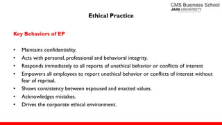 Ethical Practice
Key Behaviors of EP
• Maintains confidentiality.
• Acts with personal, professional and behavioral integrity.
• Responds immediately to all reports of unethical behavior or conflicts of interest
• Empowers all employees to report unethical behavior or conflicts of interest without
fear of reprisal.
• Shows consistency between espoused and enacted values.
• Acknowledges mistakes.
• Drives the corporate ethical environment.
 