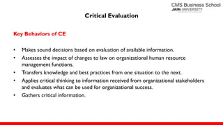 Critical Evaluation
Key Behaviors of CE
• Makes sound decisions based on evaluation of available information.
• Assesses the impact of changes to law on organizational human resource
management functions.
• Transfers knowledge and best practices from one situation to the next.
• Applies critical thinking to information received from organizational stakeholders
and evaluates what can be used for organizational success.
• Gathers critical information.
 