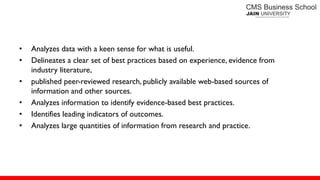 • Analyzes data with a keen sense for what is useful.
• Delineates a clear set of best practices based on experience, evidence from
industry literature,
• published peer-reviewed research, publicly available web-based sources of
information and other sources.
• Analyzes information to identify evidence-based best practices.
• Identifies leading indicators of outcomes.
• Analyzes large quantities of information from research and practice.
 