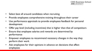 • Select best all around candidates when recruiting
• Provide employees comprehensive training throughout their career
• Use performance appraisals to provide employees feedback for personal
development
• Offer pay level (including incentives) that is higher than that of competitors
• Ensure that employee salaries and rewards are determined by
performance
• Empower employees to recommend necessary changes in the way they
perform their work
• Ask employees for their opinions in advance on decisions that affect
employees
 
