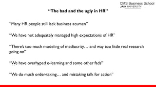“The bad and the ugly in HR”
―Many HR people still lack business acumen‖
―We have not adequately managed high expectations of HR‖
―There’s too much modeling of mediocrity… and way too little real research
going on‖
―We have overhyped e-learning and some other fads‖
―We do much order-taking… and mistaking talk for action‖
 
