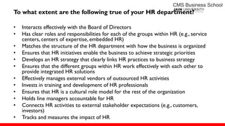 To what extent are the following true of your HR department?
• Interacts effectively with the Board of Directors
• Has clear roles and responsibilities for each of the groups within HR (e.g., service
centers, centers of expertise, embedded HR)
• Matches the structure of the HR department with how the business is organized
• Ensures that HR initiatives enable the business to achieve strategic priorities
• Develops an HR strategy that clearly links HR practices to business strategy
• Ensures that the different groups within HR work effectively with each other to
provide integrated HR solutions
• Effectively manages external vendors of outsourced HR activities
• Invests in training and development of HR professionals
• Ensures that HR is a cultural role model for the rest of the organization
• Holds line managers accountable for HR
• Connects HR activities to external stakeholder expectations (e.g., customers,
investors)
• Tracks and measures the impact of HR
 