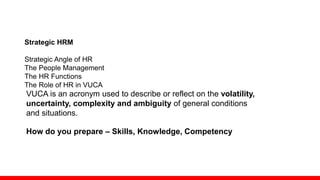 Strategic HRM
Strategic Angle of HR
The People Management
The HR Functions
The Role of HR in VUCA
VUCA is an acronym used to describe or reflect on the volatility,
uncertainty, complexity and ambiguity of general conditions
and situations.
How do you prepare – Skills, Knowledge, Competency
 