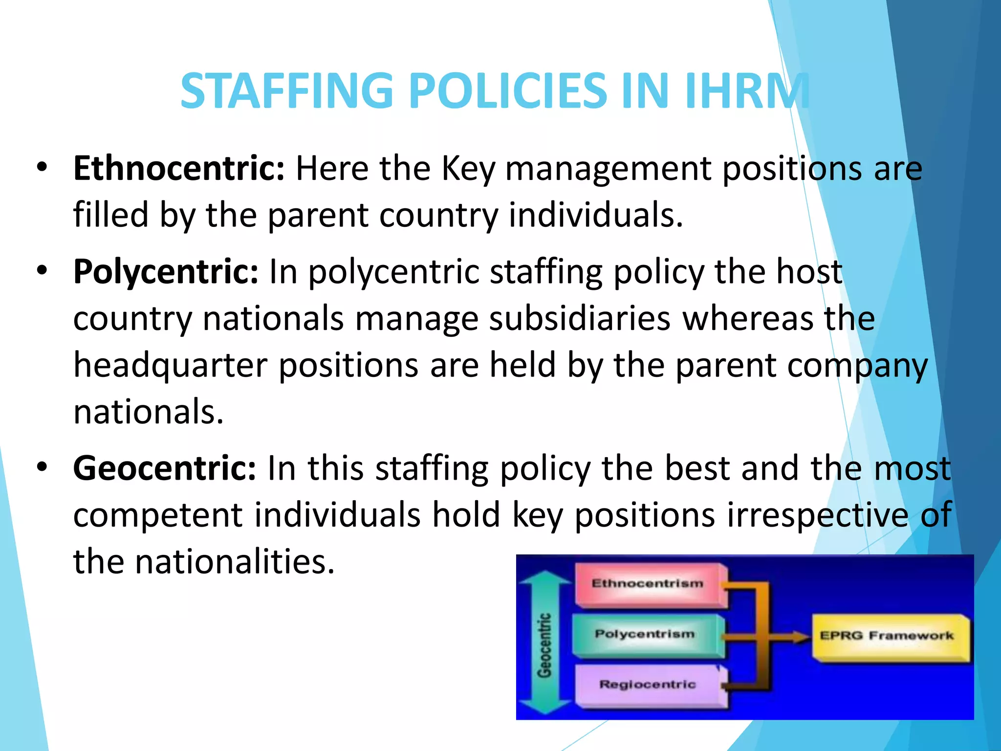 STAFFING POLICIES IN IHRM
• Ethnocentric: Here the Key management positions are
filled by the parent country individuals.
• Polycentric: In polycentric staffing policy the host
country nationals manage subsidiaries whereas the
headquarter positions are held by the parent company
nationals.
• Geocentric: In this staffing policy the best and the most
competent individuals hold key positions irrespective of
the nationalities.
 