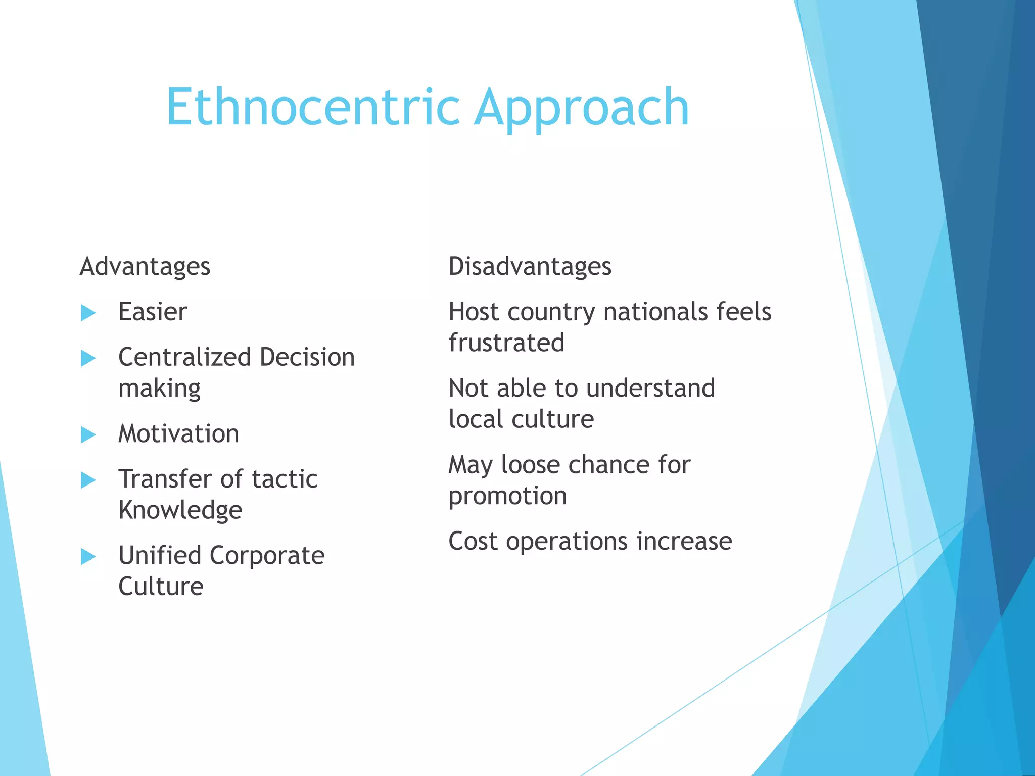 Ethnocentric Approach
Advantages
 Easier
 Centralized Decision
making
 Motivation
 Transfer of tactic
Knowledge
 Unified Corporate
Culture
Disadvantages
Host country nationals feels
frustrated
Not able to understand
local culture
May loose chance for
promotion
Cost operations increase
 
