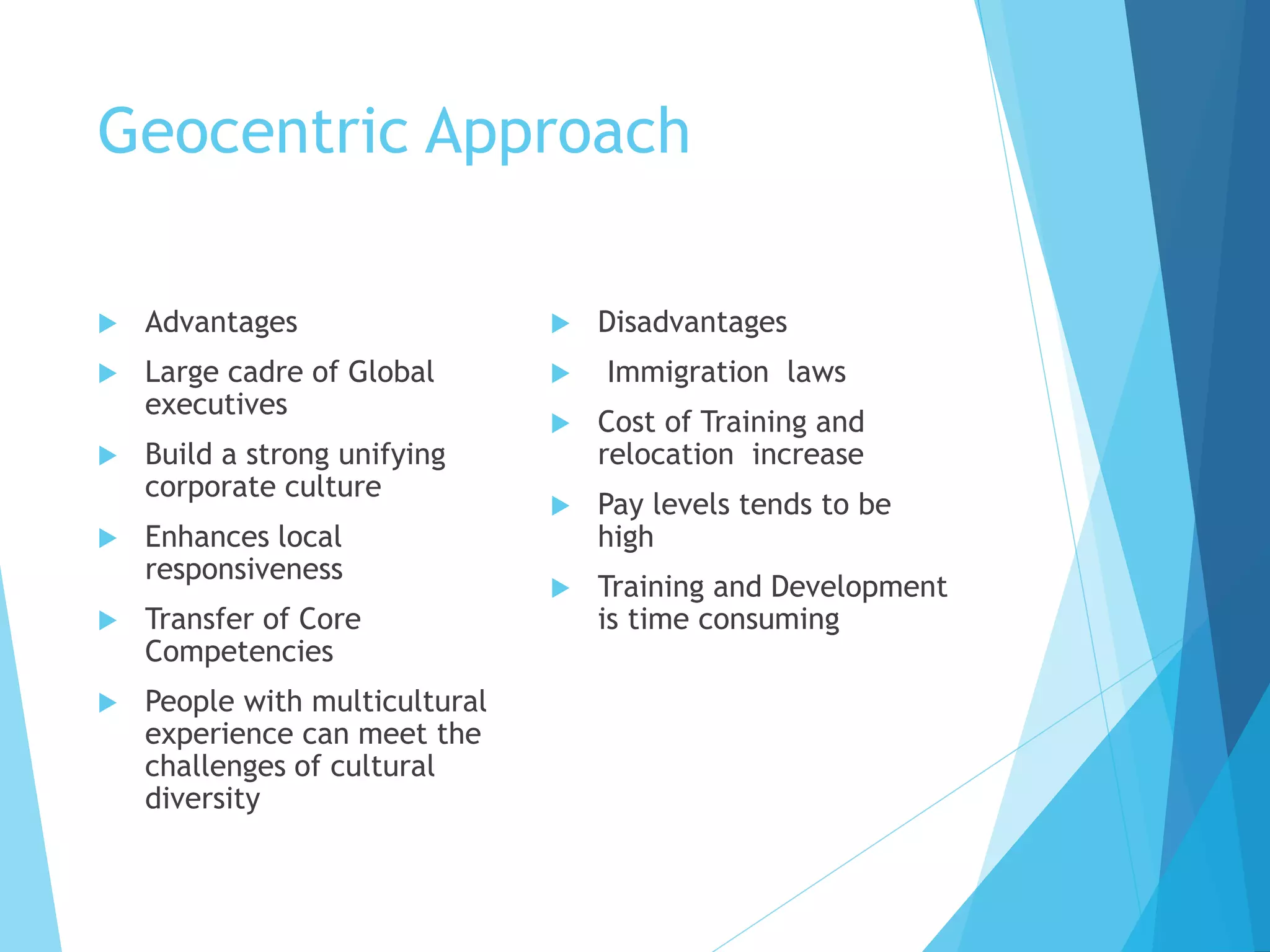 Geocentric Approach
 Advantages
 Large cadre of Global
executives
 Build a strong unifying
corporate culture
 Enhances local
responsiveness
 Transfer of Core
Competencies
 People with multicultural
experience can meet the
challenges of cultural
diversity
 Disadvantages
 Immigration laws
 Cost of Training and
relocation increase
 Pay levels tends to be
high
 Training and Development
is time consuming
 