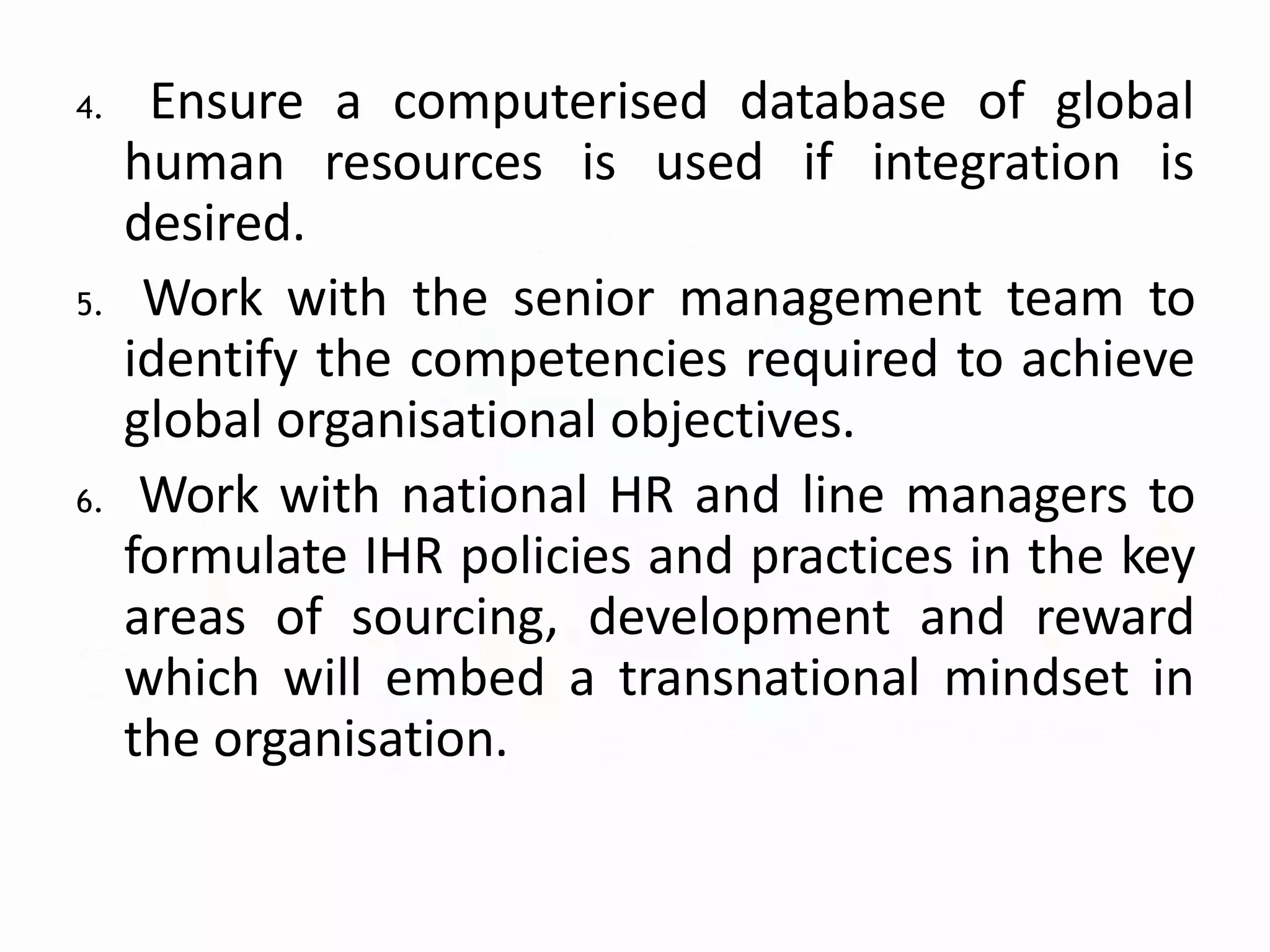 4. Ensure a computerised database of global
human resources is used if integration is
desired.
5. Work with the senior management team to
identify the competencies required to achieve
global organisational objectives.
6. Work with national HR and line managers to
formulate IHR policies and practices in the key
areas of sourcing, development and reward
which will embed a transnational mindset in
the organisation.
 