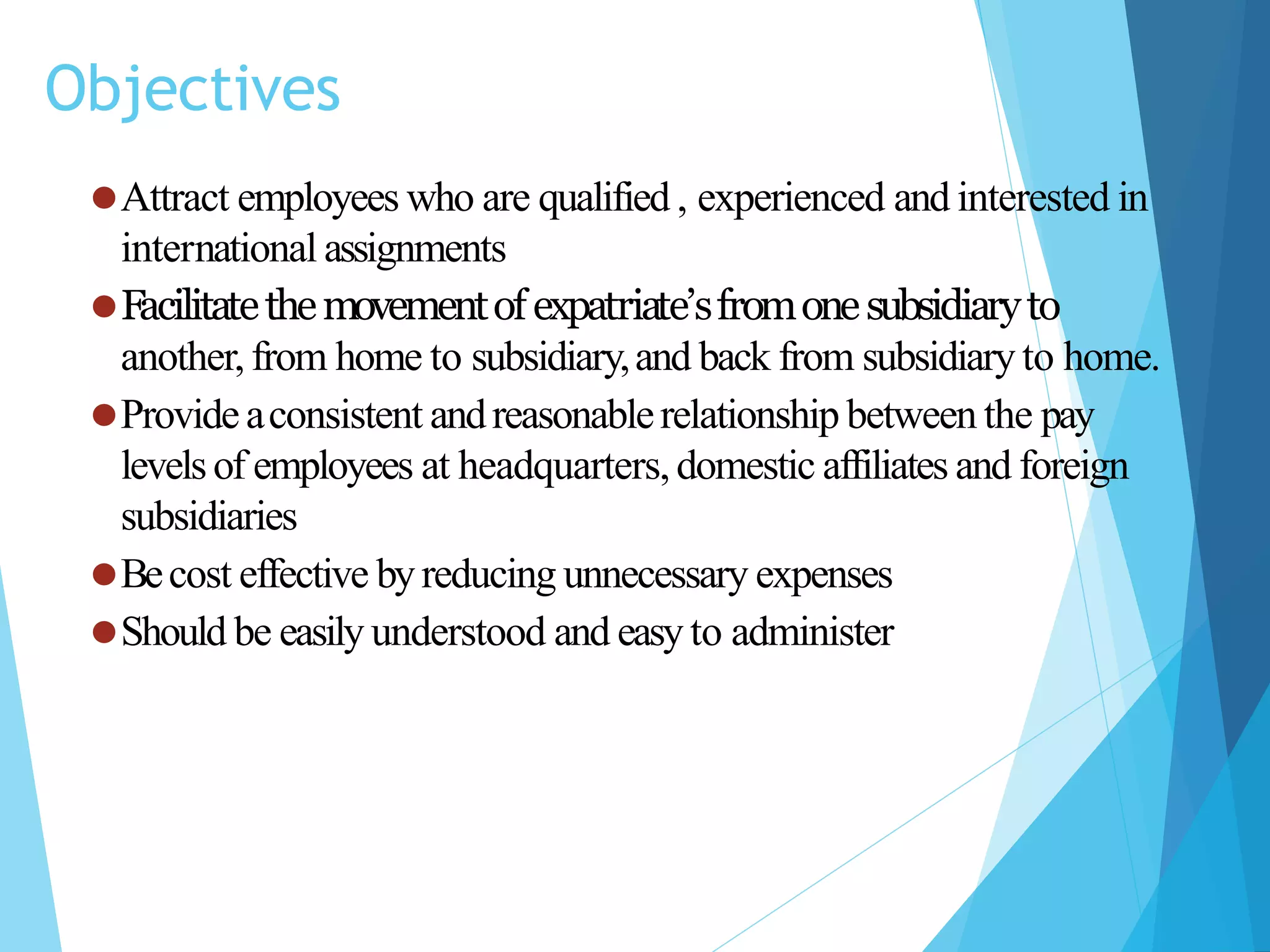 Objectives
⚫Attract employees who are qualified , experienced and interested in
international assignments
⚫Facilitatethemovementofexpatriate’sfromonesubsidiaryto
another,from home to subsidiary,and back from subsidiary to home.
⚫Provideaconsistent andreasonablerelationship between the pay
levelsof employees at headquarters,domestic affiliates and foreign
subsidiaries
⚫Becost effective byreducing unnecessary expenses
⚫Should be easily understood and easy to administer
 