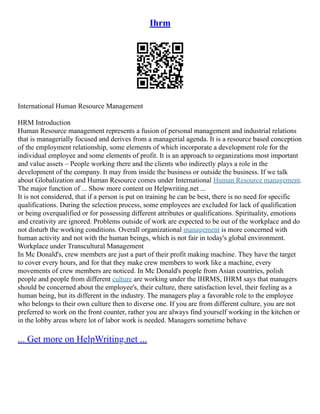 Ihrm
International Human Resource Management
HRM Introduction
Human Resource management represents a fusion of personal management and industrial relations
that is managerially focused and derives from a managerial agenda. It is a resource based conception
of the employment relationship, some elements of which incorporate a development role for the
individual employee and some elements of profit. It is an approach to organizations most important
and value assets – People working there and the clients who indirectly plays a role in the
development of the company. It may from inside the business or outside the business. If we talk
about Globalization and Human Resource comes under International Human Resource management.
The major function of ... Show more content on Helpwriting.net ...
It is not considered, that if a person is put on training he can be best, there is no need for specific
qualifications. During the selection process, some employees are excluded for lack of qualification
or being overqualified or for possessing different attributes or qualifications. Spirituality, emotions
and creativity are ignored. Problems outside of work are expected to be out of the workplace and do
not disturb the working conditions. Overall organizational management is more concerned with
human activity and not with the human beings, which is not fair in today's global environment.
Workplace under Transcultural Management
In Mc Donald's, crew members are just a part of their profit making machine. They have the target
to cover every hours, and for that they make crew members to work like a machine, every
movements of crew members are noticed. In Mc Donald's people from Asian countries, polish
people and people from different culture are working under the IHRMS, IHRM says that managers
should be concerned about the employee's, their culture, there satisfaction level, their feeling as a
human being, but its different in the industry. The managers play a favorable role to the employee
who belongs to their own culture then to diverse one. If you are from different culture, you are not
preferred to work on the front counter, rather you are always find yourself working in the kitchen or
in the lobby areas where lot of labor work is needed. Managers sometime behave
... Get more on HelpWriting.net ...
 