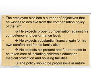 • The employee also has a number of objectives that
he wishes to achieve from the compensation policy
of the firm:
•  He expects proper compensation against his
competency and performance level.
•  He expects substantial financial gain for his
own comfort and for his family also.
•  He expects his present and future needs to
be taken care of including children’s education,
medical protection and housing facilities.
•  The policy should be progressive in nature.
 