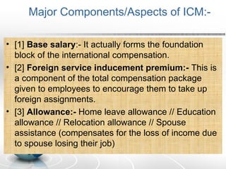 Major Components/Aspects of ICM:-
• [1] Base salary:- It actually forms the foundation
block of the international compensation.
• [2] Foreign service inducement premium:- This is
a component of the total compensation package
given to employees to encourage them to take up
foreign assignments.
• [3] Allowance:- Home leave allowance // Education
allowance // Relocation allowance // Spouse
assistance (compensates for the loss of income due
to spouse losing their job)
 