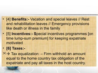 • [4] Benefits:- Vacation and special leaves // Rest
and rehabilitation leaves // Emergency provisions
like death or illness in the family
• [5] Incentives:- Special incentives programmes [on
time lump-sum premium] for keeping expatriate
motivated
• [6] Taxes:-
 Tax equalization: – Firm withhold an amount
equal to the home country tax obligation of the
expatriate and pay all taxes in the host country.
 