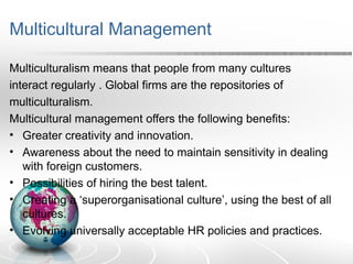 Multicultural Management
Multiculturalism means that people from many cultures
interact regularly . Global firms are the repositories of
multiculturalism.
Multicultural management offers the following benefits:
• Greater creativity and innovation.
• Awareness about the need to maintain sensitivity in dealing
with foreign customers.
• Possibilities of hiring the best talent.
• Creating a ‘superorganisational culture’, using the best of all
cultures.
• Evolving universally acceptable HR policies and practices.
 