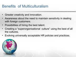 Benefits of Multiculturalism
• Greater creativity and innovation.
• Awareness about the need to maintain sensitivity in dealing
with foreign customers.
• Possibilities of hiring the best talent.
• Creating a “superorganisational culture” using the best of all
the cultures.
• Evolving universally acceptable HR policies and practices.
 