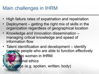 Main challenges in IHRM
• High failure rates of expatriation and repatriation
• Deployment – getting the right mix of skills in the
organization regardless of geographical location
• Knowledge and innovation dissemination –
managing critical knowledge and speed of
information flow
• Talent identification and development – identify
capable people who are able to function effectively
• Barriers to women in IHRM
• International ethics
• Language (e.g. spoken, written, body)
 
