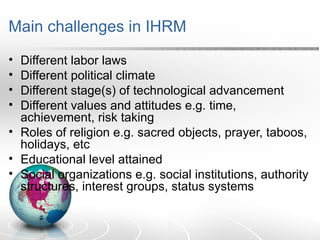 Main challenges in IHRM
• Different labor laws
• Different political climate
• Different stage(s) of technological advancement
• Different values and attitudes e.g. time,
achievement, risk taking
• Roles of religion e.g. sacred objects, prayer, taboos,
holidays, etc
• Educational level attained
• Social organizations e.g. social institutions, authority
structures, interest groups, status systems
 