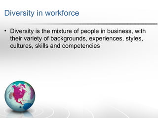 Diversity in workforce
• Diversity is the mixture of people in business, with
their variety of backgrounds, experiences, styles,
cultures, skills and competencies
 