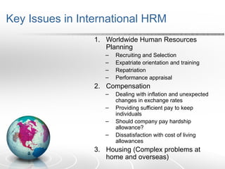 Key Issues in International HRM
1. Worldwide Human Resources
Planning
– Recruiting and Selection
– Expatriate orientation and training
– Repatriation
– Performance appraisal
2. Compensation
– Dealing with inflation and unexpected
changes in exchange rates
– Providing sufficient pay to keep
individuals
– Should company pay hardship
allowance?
– Dissatisfaction with cost of living
allowances
3. Housing (Complex problems at
home and overseas)
 
