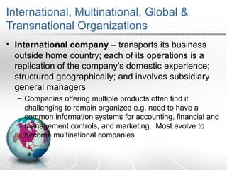 International, Multinational, Global &
Transnational Organizations
• International company – transports its business
outside home country; each of its operations is a
replication of the company's domestic experience;
structured geographically; and involves subsidiary
general managers
– Companies offering multiple products often find it
challenging to remain organized e.g. need to have a
common information systems for accounting, financial and
management controls, and marketing. Most evolve to
become multinational companies
 