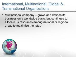 International, Multinational, Global &
Transnational Organizations
• Multinational company – grows and defines its
business on a worldwide basis, but continues to
allocate its resources among national or regional
areas to maximize the total.
 