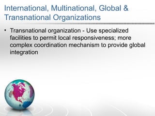 International, Multinational, Global &
Transnational Organizations
• Transnational organization - Use specialized
facilities to permit local responsiveness; more
complex coordination mechanism to provide global
integration
 