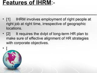 Features of IHRM:-
• [1] IHRM involves employment of right people at
right job at right time, irrespective of geographic
locations.
• [2] It requires the dvlpt of long-term HR plan to
make sure of effective alignment of HR strategies
with corporate objectives.
• [
 
