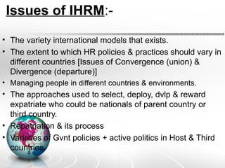 Issues of IHRM:-
• The variety international models that exists.
• The extent to which HR policies & practices should vary in
different countries [Issues of Convergence (union) &
Divergence (departure)]
• Managing people in different countries & environments.
• The approaches used to select, deploy, dvlp & reward
expatriate who could be nationals of parent country or
third country.
• Repatriation & its process
• Varieties of Gvnt policies + active politics in Host & Third
countries.
 
