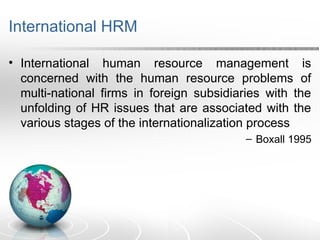 International HRM
• International human resource management is
concerned with the human resource problems of
multi-national firms in foreign subsidiaries with the
unfolding of HR issues that are associated with the
various stages of the internationalization process
– Boxall 1995
 