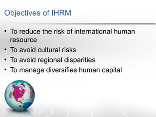 Objectives of IHRM
• To reduce the risk of international human
resource
• To avoid cultural risks
• To avoid regional disparities
• To manage diversifies human capital
 