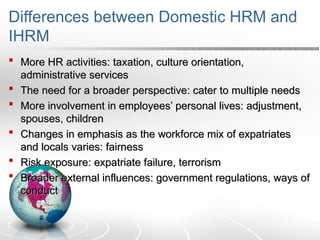 Differences between Domestic HRM and
IHRM
 More HR activities: taxation, culture orientation,
More HR activities: taxation, culture orientation,
administrative services
administrative services
 The need for a broader perspective: cater to multiple needs
The need for a broader perspective: cater to multiple needs
 More involvement in employees’ personal lives: adjustment,
More involvement in employees’ personal lives: adjustment,
spouses, children
spouses, children
 Changes in emphasis as the workforce mix of expatriates
Changes in emphasis as the workforce mix of expatriates
and locals varies: fairness
and locals varies: fairness
 Risk exposure: expatriate failure, terrorism
Risk exposure: expatriate failure, terrorism
 Broader external influences: government regulations, ways of
Broader external influences: government regulations, ways of
conduct
conduct
 