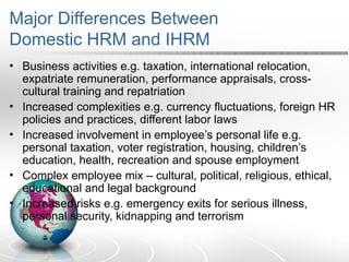Major Differences Between
Domestic HRM and IHRM
• Business activities e.g. taxation, international relocation,
expatriate remuneration, performance appraisals, cross-
cultural training and repatriation
• Increased complexities e.g. currency fluctuations, foreign HR
policies and practices, different labor laws
• Increased involvement in employee’s personal life e.g.
personal taxation, voter registration, housing, children’s
education, health, recreation and spouse employment
• Complex employee mix – cultural, political, religious, ethical,
educational and legal background
• Increased risks e.g. emergency exits for serious illness,
personal security, kidnapping and terrorism
 