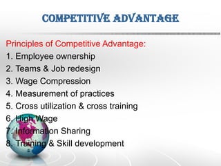 Competitive Advantage
Principles of Competitive Advantage:
1. Employee ownership
2. Teams & Job redesign
3. Wage Compression
4. Measurement of practices
5. Cross utilization & cross training
6. High Wage
7. Information Sharing
8. Training & Skill development
 