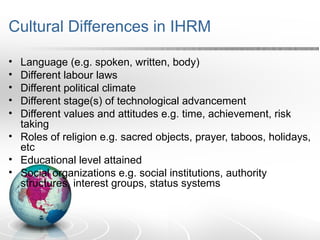 Cultural Differences in IHRM
• Language (e.g. spoken, written, body)
• Different labour laws
• Different political climate
• Different stage(s) of technological advancement
• Different values and attitudes e.g. time, achievement, risk
taking
• Roles of religion e.g. sacred objects, prayer, taboos, holidays,
etc
• Educational level attained
• Social organizations e.g. social institutions, authority
structures, interest groups, status systems
 
