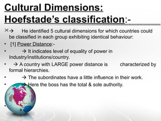 Cultural Dimensions:
Hoefstade’s classification:-
 He identified 5 cultural dimensions for which countries could
be classified in each group exhibiting identical behaviour:
• [1] Power Distance:-
•  It indicates level of equality of power in
Industry/institutions/country.
•  A country with LARGE power distance is characterized by
formal hierarchies.
•  The subordinates have a little influence in their work.
•  Here the boss has the total & sole authority.
•
 