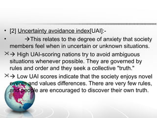 • [2] Uncertainty avoidance index[UAI]:-
• This relates to the degree of anxiety that society
members feel when in uncertain or unknown situations.
 High UAI-scoring nations try to avoid ambiguous
situations whenever possible. They are governed by
rules and order and they seek a collective "truth."
 Low UAI scores indicate that the society enjoys novel
events and values differences. There are very few rules,
and people are encouraged to discover their own truth.
 
