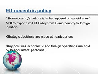 Ethnocentric policy
“ Home country’s culture is to be imposed on subsidiaries”
MNC’s exports its HR Policy from Home country to foreign
location.
•Strategic decisions are made at headquarters
•Key positions in domestic and foreign operations are hold
by headquarters’ personnel
 