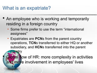 What is an expatriate?
 An employee who is working and temporarily
residing in a foreign country
• Some firms prefer to use the term “international
assignees”
• Expatriates are PCNs from the parent country
operations, TCNs transferred to either HQ or another
subsidiary, and HCNs transferred into the parent
country
 Global flow of HR: more complexity in activities
and more involvement in employees' lives
 