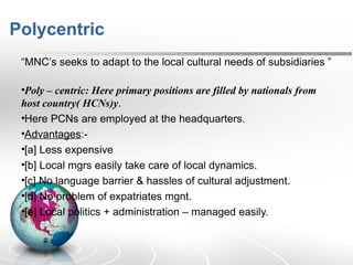 Polycentric
“MNC’s seeks to adapt to the local cultural needs of subsidiaries ”
•Poly – centric: Here primary positions are filled by nationals from
host country( HCNs)y.
•Here PCNs are employed at the headquarters.
•Advantages:-
•[a] Less expensive
•[b] Local mgrs easily take care of local dynamics.
•[c] No language barrier & hassles of cultural adjustment.
•[d] No problem of expatriates mgnt.
•[e] Local politics + administration – managed easily.
 