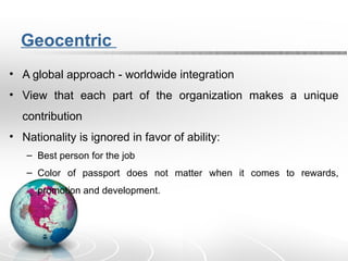 Geocentric
• A global approach - worldwide integration
• View that each part of the organization makes a unique
contribution
• Nationality is ignored in favor of ability:
– Best person for the job
– Color of passport does not matter when it comes to rewards,
promotion and development.
 