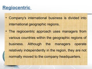 Regiocentric
• Company's international business is divided into
international geographic regions.
• The regiocentric approach uses managers from
various countries within the geographic regions of
business. Although the managers operate
relatively independently in the region, they are not
normally moved to the company headquarters.
 