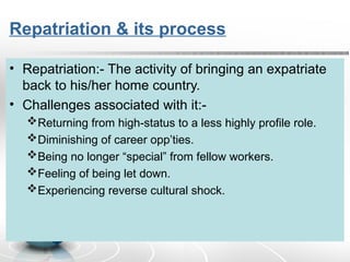 Repatriation & its process
• Repatriation:- The activity of bringing an expatriate
back to his/her home country.
• Challenges associated with it:-
Returning from high-status to a less highly profile role.
Diminishing of career opp’ties.
Being no longer “special” from fellow workers.
Feeling of being let down.
Experiencing reverse cultural shock.
 